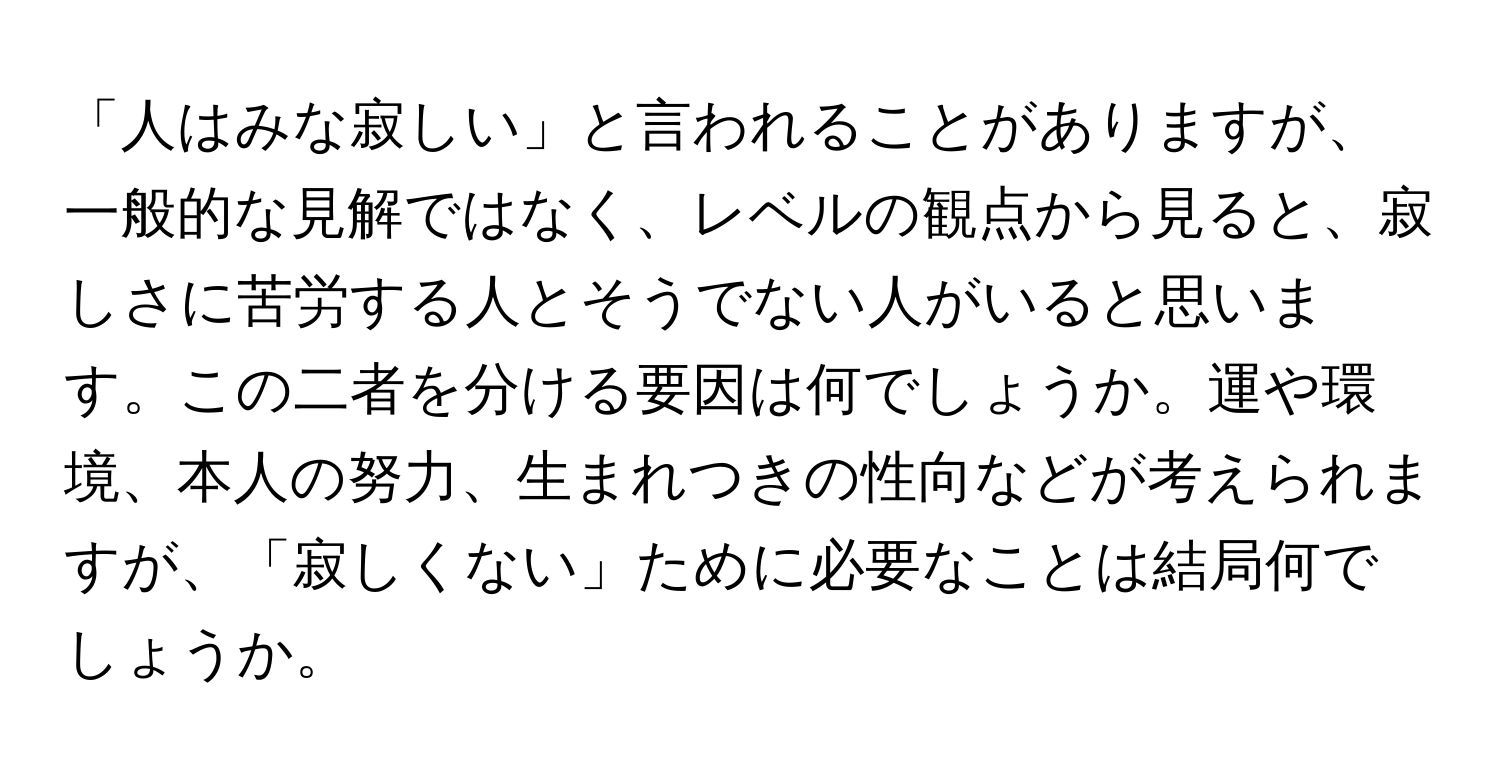 「人はみな寂しい」と言われることがありますが、一般的な見解ではなく、レベルの観点から見ると、寂しさに苦労する人とそうでない人がいると思います。この二者を分ける要因は何でしょうか。運や環境、本人の努力、生まれつきの性向などが考えられますが、「寂しくない」ために必要なことは結局何でしょうか。