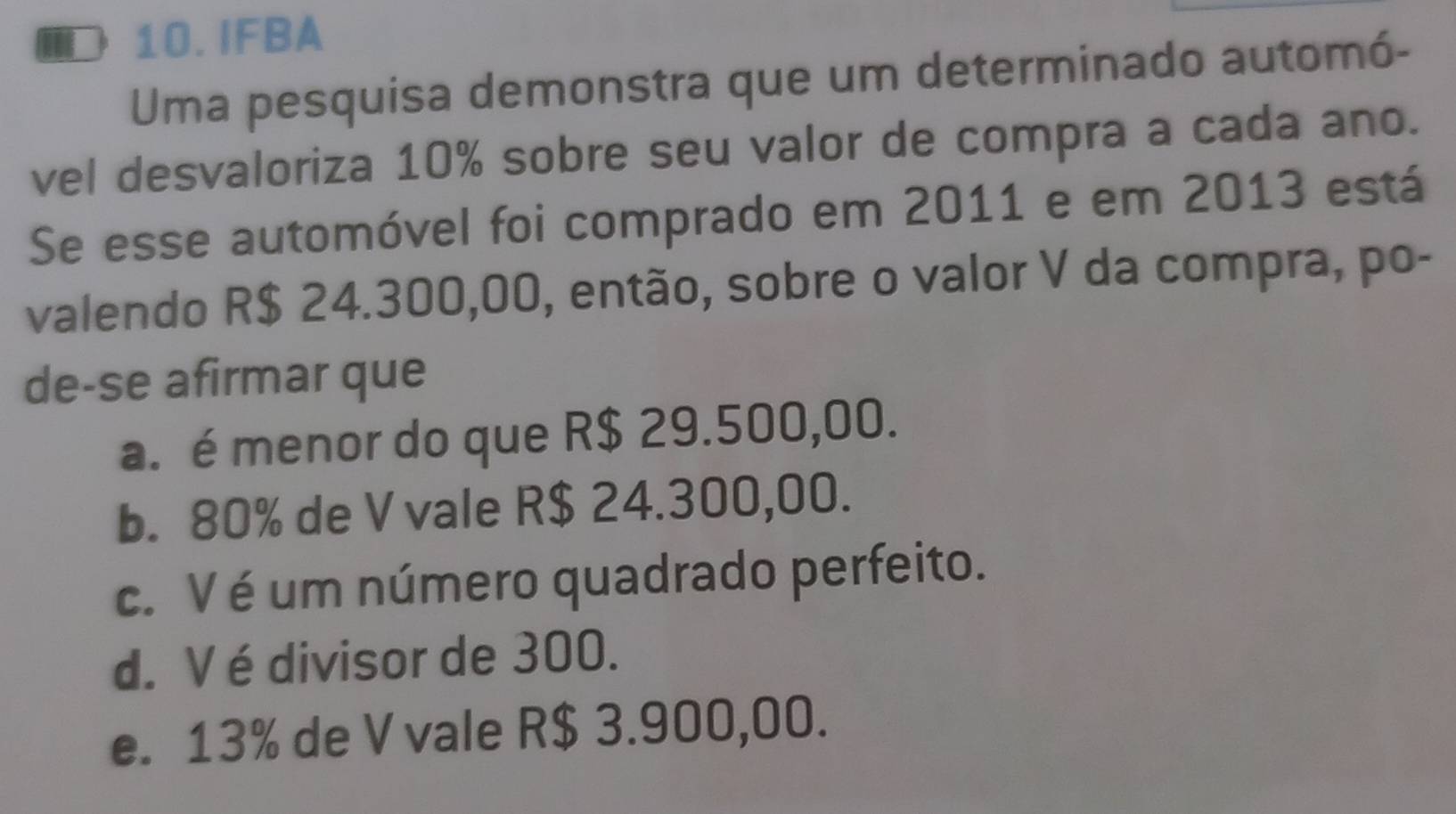 ID 10.IFBA
Uma pesquisa demonstra que um determinado automó-
vel desvaloriza 10% sobre seu valor de compra a cada ano.
Se esse automóvel foi comprado em 2011 e em 2013 está
valendo R$ 24.300,00, então, sobre o valor V da compra, po-
de-se afirmar que
a. é menor do que R$ 29.500,00.
b. 80% de V vale R$ 24.300,00.
c. V é um número quadrado perfeito.
d. V é divisor de 300.
e. 13% de V vale R$ 3.900,00.