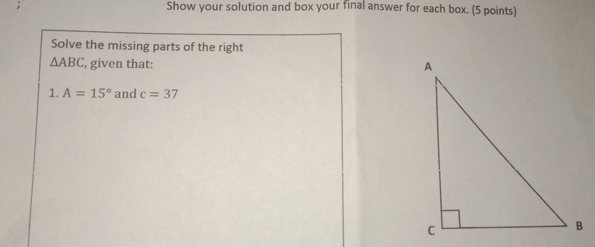 Show your solution and box your final answer for each box. (5 points) 
Solve the missing parts of the right
△ ABC , given that: 
1. A=15° and c=37