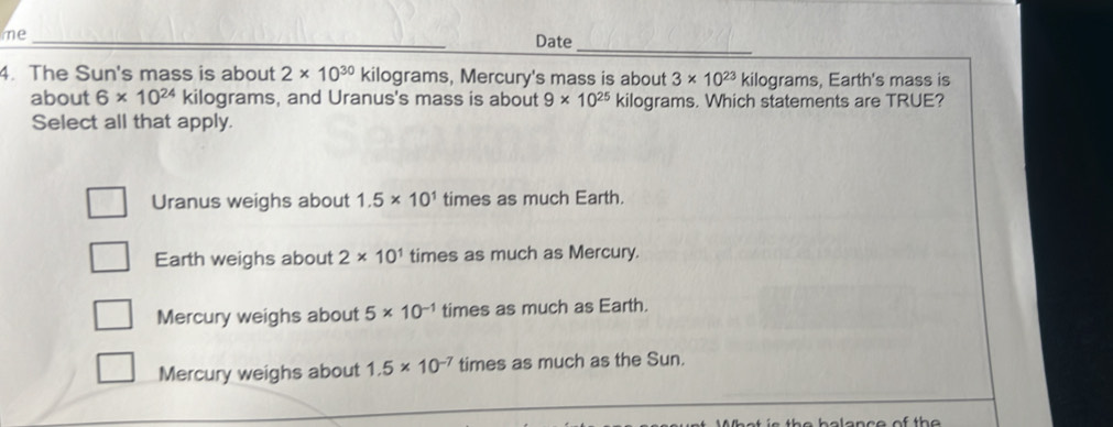 me_
_
Date
4. The Sun's mass is about 2* 10^(30) kilograms, Mercury's mass is about 3* 10^(23) kilograms, Earth's mass is
about 6* 10^(24) kilograms, and Uranus's mass is about 9* 10^(25) kilograms. Which statements are TRUE?
Select all that apply.
Uranus weighs about 1.5* 10^1 times as much Earth.
Earth weighs about 2* 10^1 times as much as Mercury.
Mercury weighs about 5* 10^(-1) times as much as Earth.
Mercury weighs about 1.5* 10^(-7) times as much as the Sun.
W hat is the belance of the