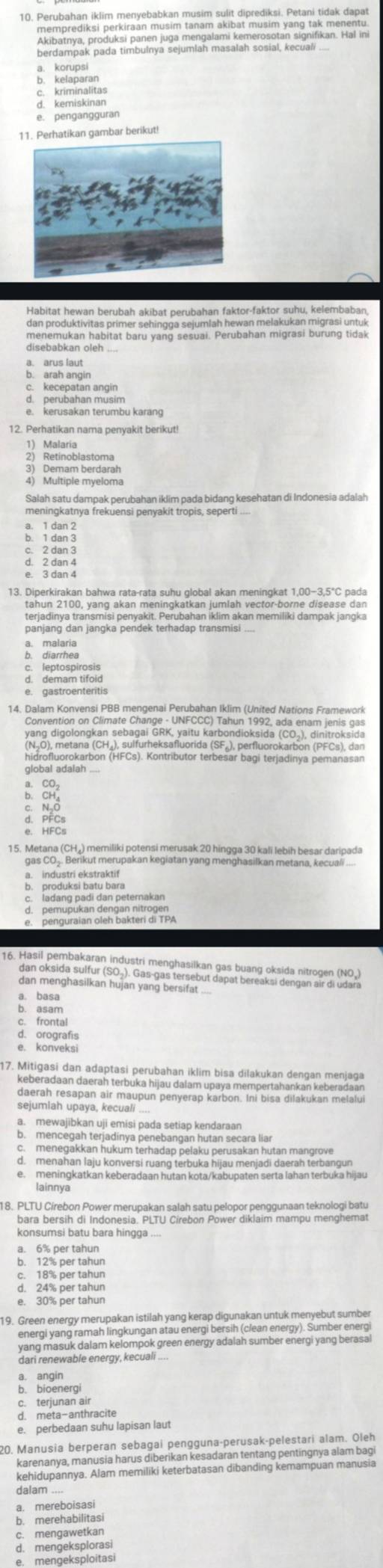 berdampak pada timbulnya sejumlah masalah sosial, kecuali ...
kempsian
a komiseran
e. pengangguran
1Perhatikan gambar berikut!
menemukan habitat baru yang sesuai. Perubahan migrasi burung tidak
disebabkan oleh ...
a. arus laut
a  berdßahan mdäh
12. Perhatikan nama penyakit berikut!
Retinoblastoma
3) Demam berdarah
4) Multiple myeloma
Salah satu dampak perubahan iklim pada bidang kesehatan di Indonesia adalah
meningkatnya frekuensi penyakit tropis, seperti ....
a. 1 dan 2
b. 1 dan 3
e. 3 dan 4
13. Diperkirakan bahwa rata-rata suhu global akan meningkat 1,00−3,5°C pada
tahun 2100, yang akan meningkatkan jumlah vector-borne disease dan
terjadinya transmisi penyakit. Perubahan iklim akan memiliki dampak jangka
panjang dan jangka pendek terhadap transmisi .
a. malaria
eptospirosis
d. demam tifoid
e. gastroenteritis
14. Dalam Konvensi PBB mengenai Perubahan Iklim (United Nations Framework
Saydigcton, Ciraet Soaf anx  Mae"a bondio aian (cs), diniro aid
global adaiah ....
15. Metana (CH₄) memiliki potensi merusak 20 hingga 30 kali lebih besar daripada
gas CO_.. Berikut merupakan kegiatan yang menghasilkan metana, kecuali ....
a. industri ekstraktif
b. produksi batu bara
c. ladang padi dan peternakan
Bengträer sten Bür nü af PPA
dan menghasilkan hujan yang bersifat
a. basa
b. asam
c. frontal
d. orografis
e. konveksi
17. Mitigasi dan adaptasi perubahan iklim bisa dilakukan dengan menjaga
keberadaan daerah terbuka hijau dalam upaya mempertahankan keberadaan
daerah resapan air maupun penyerap karbon. Ini bisa dilakukan melalui
sejumlah upaya, kecuali ....
a. mewajibkan uji emisi pada setiap kendaraan
d. menahan laju konversi ruang terbuka hijau menjadi daerah terbangun
e. meningkatkan keberadaan hutan kota/kabupaten serta lahan terbuka hijau
18. PLTU Cirebon Power merupakan salah satu pelopor penggunaan teknologi batu
bara bersih di Indonesia. PLTU Cirebon Power diklaim mampu menghemat
konsumsi batu bara hingga ....
a. 6% per tahun
b. 12% per tahun
c. 18% per tahun
d. 24% per tahun
e. 30% per tahun
19. Green energy merupakan istilah yang kerap digunakan untuk menyebut sumber
enero and feman ag kungan png ener berth Cain ezer7) Sumberener
dari renewable energy, kecuali ....
a. angin
b. bioenergi
c. terjunan air
d. meta-anthracite
e. perbedaan suhu lapisan laut
20. Manusia berperan sebagai pengguna-perusak-pelestari alam. Oleh
karenanya, manusia harus diberikan kesadaran tentang pentingnya alam bagi
kehidupannya. Alam memiliki keterbatasan dibanding kemampuan manusia
a. mereboisas
b. merehabilitas
c. mengawetkan
d. mengeksplorasi
e. mengeksploitasi