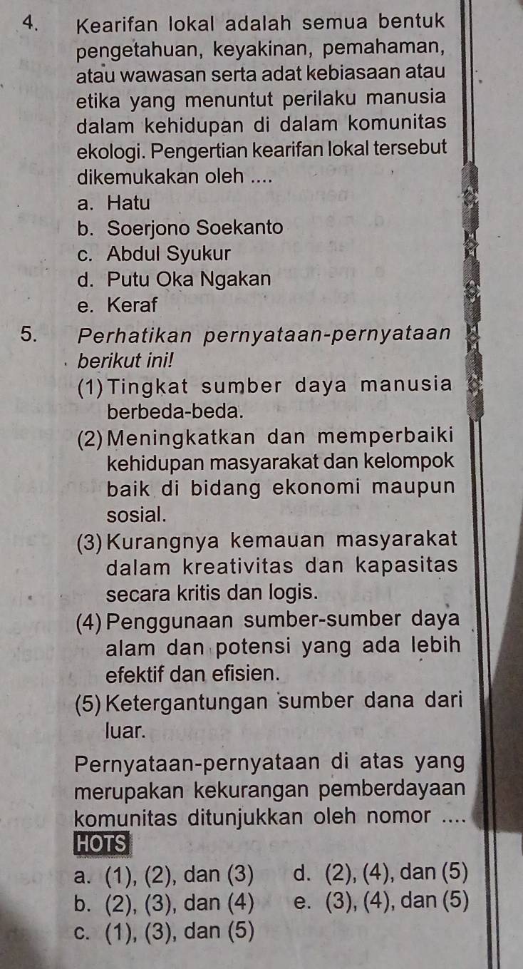 Kearifan lokal adalah semua bentuk
pengetahuan, keyakinan, pemahaman,
atau wawasan serta adat kebiasaan atau
etika yang menuntut perilaku manusia 
dalam kehidupan di dalam komunitas
ekologi. Pengertian kearifan lokal tersebut
dikemukakan oleh ....
a. Hatu
b. Soerjono Soekanto
c. Abdul Syukur
d. Putu Oka Ngakan
e. Keraf
5. Perhatikan pernyataan-pernyataan
berikut ini!
(1)Tingkat sumber daya manusia
berbeda-beda.
(2)Meningkatkan dan memperbaiki
kehidupan masyarakat dan kelompok
baik di bidang ekonomi maupun 
sosial.
(3)Kurangnya kemauan masyarakat
dalam kreativitas dan kapasitas
secara kritis dan logis.
(4) Penggunaan sumber-sumber daya
alam dan potensi yang ada lebih 
efektif dan efisien.
(5) Ketergantungan sumber dana dari
luar.
Pernyataan-pernyataan di atas yang
merupakan kekurangan pemberdayaan
komunitas ditunjukkan oleh nomor ....
HOTS
a. (1), (2), , dan (3) d. (2), (4) , dan (5)
b. (2), (3) , dan (4) e. (3), (4), , dan (5)
c. (1), (3) ), dan (5)