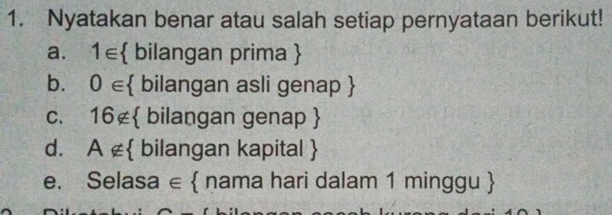 Nyatakan benar atau salah setiap pernyataan berikut! 
a. 1∈  bilangan prima  
b. 0∈  bilangan asli genap  
C. 16not ⊂  bilangan genap  
d. A∉  bilangan kapital  
e. Selasa ∈  nama hari dalam 1 minggu 