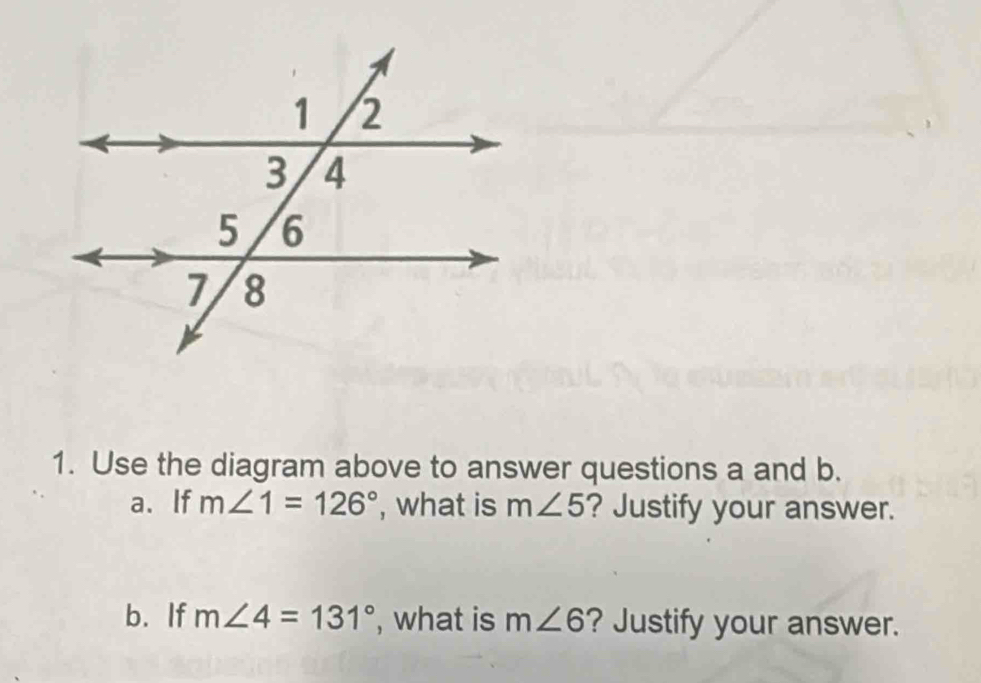 Use the diagram above to answer questions a and b. 
a.If m∠ 1=126° , what is m∠ 5 ? Justify your answer. 
b. If m∠ 4=131° , what is m∠ 6 ? Justify your answer.