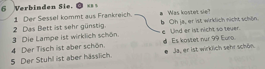 Verbinden Sie. KB 5
1 Der Sessel kommt aus Frankreich. a Was kostet sie?
2 Das Bett ist sehr günstig. b Oh ja, er ist wirklich nicht schön.
3 Die Lampe ist wirklich schön. c Und er ist nicht so teuer.
4 Der Tisch ist aber schön. d Es kostet nur 99 Euro.
5 Der Stuhl ist aber hässlich. e Ja, er ist wirklich sehr schön.