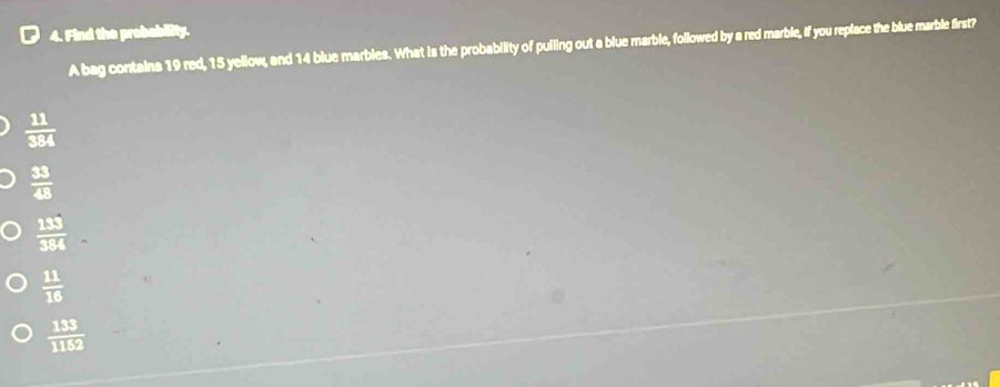 [ 4. Find the probabity.
A bag contains 19 red, 15 yellow, and 14 blue marbles. What is the probability of pulling out a blue marble, followed by a red marble, if you replace the blue marble first?
 11/384 
 33/48 
 133/384 .
 11/16 
 133/1152 