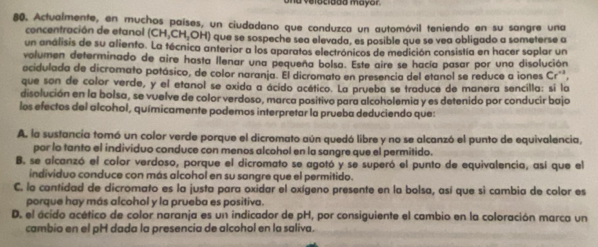 a velocidda mayor
80. Actualmente, en muchos países, un ciudadano que conduzca un automóvil teniendo en su sangre una
concentración de etanol (CH,CH,OH) que se sospeche sea elevada, es posible que se vea obligado a someterse a
un análisis de su aliento. La técnica anterior a los aparatos electrónicos de medición consistía en hacer soplar un
volumen determinado de aire hasta llenar una pequeña bolsa. Este aire se hacía pasar por una disolución
acidulada de dicromato potásico, de color naranja. El dicromato en presencia del etanol se reduce a iones Cr'',
que son de color verde, y el etanol se oxida a ácido acético. La prueba se traduce de manera sencílla: si la
disolución en la bolsa, se vuelve de color verdoso, marca positivo para alcoholemia y es detenido por conducir bajo
los efectos del alcohol, químicamente podemos interpretar la prueba deduciendo que:
A. la sustancia tomó un color verde porque el dicromato aún quedó libre y no se alcanzó el punto de equivalencia,
por lo tanto el individuo conduce con menos alcohol en la sangre que el permitido.
B. se alcanzó el color verdoso, porque el dicromato se agotó y se superó el punto de equivalencia, así que el
individuo conduce con más alcohol en su sangre que el permitido.
C. la cantidad de dicromato es la justa para oxidar el oxígeno presente en la bolsa, así que sì cambia de color es
porque hay más alcohol y la prueba es positiva.
D. el ácido acético de color naranja es un indicador de pH, por consiguiente el cambio en la coloración marca un
cambio en el pH dada la presencia de alcohol en la saliva.