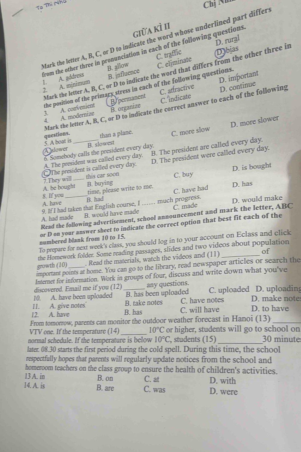 Tạ Thị Nhà
Chị Nh
giữa kì II
Mark the letter A, B, C, or D to indicate the word whose underlined part differ.
D. rural
from the other three in pronunciation in each of the following questions
C. traffic
Dbias
1. A. address B. allow C. eliminate
Mark the letter A, B, C, or D to indicate the word that differs from the other three in
2. A. mínimum B. influence
C. attractive D. important
D. continue
the position of the primary stress in each of the following questions.
3. A. convenient B permanent
4. A. modernize B. organize C. indicate
Mark the letter A, B, C, or D to indicate the correct answer to each of the following
questions.
C. more slow D. more slower
5. A boat is _than a plane.
A slower B. slowest
6. Somebody calls the president every day.
A. The president was called every day. B. The president are called every day.
The president is called every day. D. The president were called every day.
A. be bought B. buying C. buy D. is bought
7.They will_ this car soon
C. have had D. has
8. If you _time, please write to me.
A. have B. had
9. If I had taken that English course, I …… much progress.
D. would make
A. had made B. would have made C. made
Read the following advertisement, school announcement and mark the letter, ABC
or D on your answer sheet to indicate the correct option that best fit each of the
numbered blank from 10 to 15.
To prepare for next week's class, you should log in to your account on Eclass and click
the Homework folder. Some reading passages, slides and two videos about population
growth (10) . Read the materials, watch the videos and (11) _of
important points at home. You can go to the library, read newspaper articles or search the
Internet for information. Work in groups of four, discuss and write down what you've
discovered. Email me if you (12) any questions.
10. A. have been uploaded _B. has been uploaded C. uploaded D. uploading
11. A. give notes. B. take notes C. have notes D. make note
12. A. have B. has C. will have
D. to have
From tomorrow, parents can monitor the outdoor weather forecast in Hanoi (13)_
VTV one. If the temperature (14)_ 10°C or higher, students will go to school on
normal schedule. If the temperature is below 10°C, , students (15) _30 minute
later. 08.30 starts the first period during the cold spell. During this time, the school
respectfully hopes that parents will regularly update notices from the school and
homeroom teachers on the class group to ensure the health of children's activities.
13 A. in B. on C. at D. with
14. A. is B. are C. was
D. were