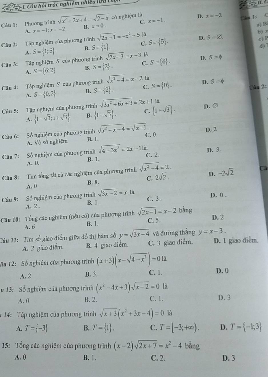 Câu hỏi trắc nghiệm nhiều lựa chủ
C. x=-1. D. x=-2
Câu 1: Phương trình sqrt(x^2+2x+4)=sqrt(2-x) có nghiệm là
Câu 1: C
A. x=-1;x=-2. B. x=0.
D. S=varnothing . b) x
Câu 2: Tập nghiệm của phương trình sqrt(2x-1)=-x^2-5 là a) Bì
A. S= 1;5 . B. S= 1 . C. S= 5 .
c) P
Câu 3: Tập nghiệm S của phương trình sqrt(2x-3)=x-3 là d) 1
A. S= 6;2 B. S= 2 . C. S= 6 . D. S=phi
Câu 4: Tập nghiệm S của phương trình sqrt(x^2-4)=x-2 là
Câu 2:
A. S= 0;2 B. S= 2 . C. S= 0 . D. S=Phi
Câu 5: Tập nghiệm của phương trình sqrt(3x^2+6x+3)=2x+1 là
A.  1-sqrt(3);1+sqrt(3) B.  1-sqrt(3) . C.  1+sqrt(3) . D. ∅
Câu 6: Số nghiệm của phương trình sqrt(x^2-x-4)=sqrt(x-1).
A. Vô số nghiệm B. 1. C. 0. D. 2
Câu 7: Số nghiệm của phương trình sqrt(4-3x^2)=2x-1 là:
D. 3.
B. 1. C. 2.
A. 0.
Câu 8: Tìm tổng tất cả các nghiệm của phương trình sqrt(x^2-4)=2.
A. 0 B. 8. C. 2sqrt(2). D. -2sqrt(2)
Câ
Câu 9: Số nghiệm của phương trình sqrt(3x-2)=x là D. 0 .
C. 3 .
A. 2 . B. 1 .
Câu 10: Tổng các nghiệm (nếu có) của phương trình sqrt(2x-1)=x-2 bằng
A. 6 B. 1.
C. 5.
D. 2
Câu 11: Tìm số giao điểm giữa đồ thị hàm số y=sqrt(3x-4) và đường thắng y=x-3.
A. 2 giao điểm. B. 4 giao điểm. C. 3 giao điểm. D. 1 giao điểm.
1ầu 12: Số nghiệm của phương trình (x+3)(x-sqrt(4-x^2))=01 à
A. 2 B. 3. C. 1. D. 0
u 13: Số nghiệm của phương trình (x^2-4x+3)sqrt(x-2)=0 là
A. 0 B. 2. C. 1. D. 3
14: Tập nghiệm của phương trình sqrt(x+3)(x^2+3x-4)=0 là
A. T= -3 B. T= 1 . C. T=[-3;+∈fty ). D. T= -1;3
15:  Tổng các nghiệm của phương trình (x-2)sqrt(2x+7)=x^2-4 bàng
A. 0 B. 1. C. 2. D. 3