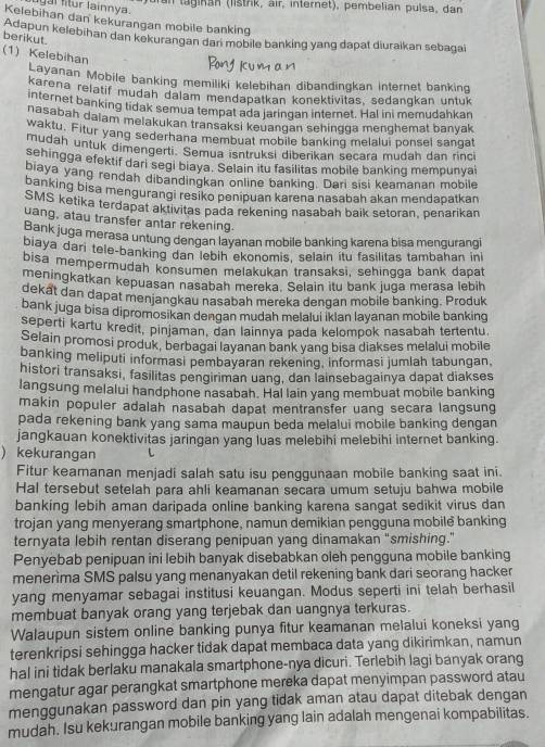 ur an   taginan (listrik, air, internet), pembelian pulsa, dan 
igal fitur lainnva.
Kelebihan dan kekurangan mobile banking
Adapun kelebihan dan kekurangan dan mobile banking yang dapat diuraikan sebagai berikut.
(1) Kelebihan
Layanan Mobile banking memiliki kelebihan dibandingkan internet banking
karena relatif mudah dalam mendapatkan konektivitas, sedangkan untuk
internet banking tidak semua tempat ada jaringan internet. Hal ini memudahkan
nasabah daiam melakukan transaksi keuangan sehingga menghemat banyak 
waktu. Fitur yang sederhana membuat mobile banking melalui ponsel sangat
mudah untuk dimengerti. Semua isntruksi diberikan secara mudah dan rinci
sehingga efektif dari segi biaya. Selain itu fasilitas mobile banking mempunyai
biaya yang rendah dibandingkan online banking. Dari sisi keamanan mobile
banking bisa mengurangi resiko penipuan karena nasabah akan mendapatkan
SMS ketika terdapat aktivitas pada rekening nasabah baik setoran, penarikan
uang, atau transfer antar rekening.
Bank juga merasa untung dengan layanan mobile banking karena bisa mengurangi
biaya dari tele-banking dan lebih ekonomis, selain itu fasilitas tambahan ini
bisa mempermudah konsumen melakukan transaksi, sehingga bank dapat
meningkatkan kepuasan nasabah mereka. Selain itu bank juga merasa lebih
dekat dan dapat menjangkau nasabah mereka dengan mobile banking. Produk
bank juga bisa dipromosikan dengan mudah melalui iklan layanan mobile banking
seperti kartu kredit, pinjaman, dan lainnya pada kelompok nasabah tertentu.
Selain promosi produk, berbagai layanan bank yang bisa diakses melalui mobile
banking meliputi informasi pembayaran rekening, informasi jumlah tabungan,
histori transaksi, fasilitas pengiriman uang, dan lainsebagainya dapat diakses
langsung melalui handphone nasabah. Hal lain yang membuat mobile banking
makin populer adalah nasabah dapat mentransfer uang secara langsung
pada rekening bank yang sama maupun beda melalui mobile banking dengan
jangkauan konektivitas jaringan yang luas melebihi melebihi internet banking.
) kekurangan L
Fitur keamanan menjadi salah satu isu penggunaan mobile banking saat ini.
Hal tersebut setelah para ahli keamanan secara umum setuju bahwa mobile
banking lebih aman daripada online banking karena sangat sedikit virus dan
trojan yang menyerang smartphone, namun demikian pengguna mobile banking
ternyata lebih rentan diserang penipuan yang dinamakan "smishing."
Penyebab penipuan ini lebih banyak disebabkan oleh pengguna mobile banking
menerima SMS palsu yang menanyakan detil rekening bank dari seorang hacker
yang menyamar sebagai institusi keuangan. Modus seperti ini telah berhasil
membuat banyak orang yang terjebak dan uangnya terkuras.
Walaupun sistem online banking punya fitur keamanan melalui koneksi yang
terenkripsi sehingga hacker tidak dapat membaca data yang dikirimkan, namun
hal ini tidak berlaku manakala smartphone-nya dicuri. Terlebih lagi banyak orang
mengatur agar perangkat smartphone mereka dapat menyimpan password atau
menggunakan password dan pin yang tidak aman atau dapat ditebak dengan
mudah. Isu kekurangan mobile banking yang lain adalah mengenai kompabilitas.