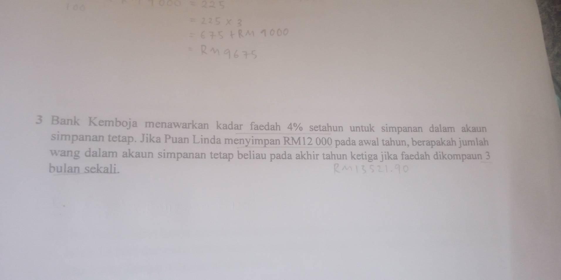 Bank Kemboja menawarkan kadar faedah 4% setahun untuk simpanan dalam akaun 
simpanan tetap. Jika Puan Linda menyimpan RM12 000 pada awal tahun, berapakah jumlah 
wang dalam akaun simpanan tetap beliau pada akhir tahun ketiga jika faedah dikompaun 3
bulan sekali.