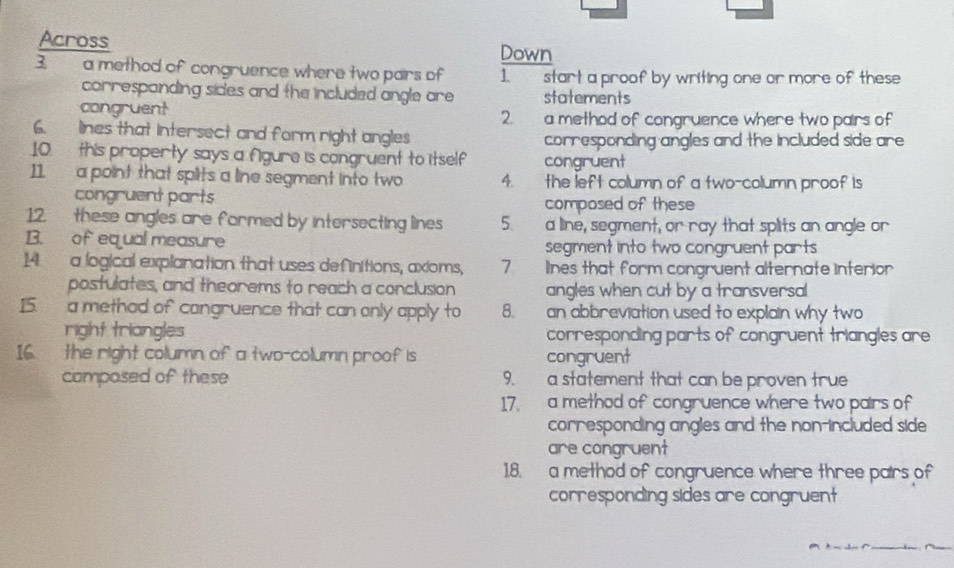 Across Down 
3. a method of congruence where two pairs of 1. start a proof by writing one or more of these 
correspanding sides and the included angle are statements 
congruent 2. a method of congruence where two pairs of 
6. lines that intersect and form right angles corresponding angles and the included side are 
10. this property says a fgure is congruent to itself congruent 
11. a point that splits a line segment into two 4. the left column of a two-column proof is 
congruent parts 
composed of these 
12. these angles are formed by intersecting lines 5. a line, segment, or ray that splits an angle or 
B. of equal measure segment into two congruent parts 
14 a logical explanation that uses definitions, axioms, 7 lines that form congruent alternate interior 
postulates, and theorems to reach a conclusion angles when cut by a transversal 
15. a method of congruence that can only apply to 8. an abbreviation used to explain why two 
right triangles corresponding parts of congruent triangles are 
16. the right column of a two-column proof is congruent 
composed of these 9. a statement that can be proven true 
17. a method of congruence where two pairs of 
corresponding angles and the non-included side 
are congruent 
1.8. a method of congruence where three pairs of 
corresponding sides are congruent