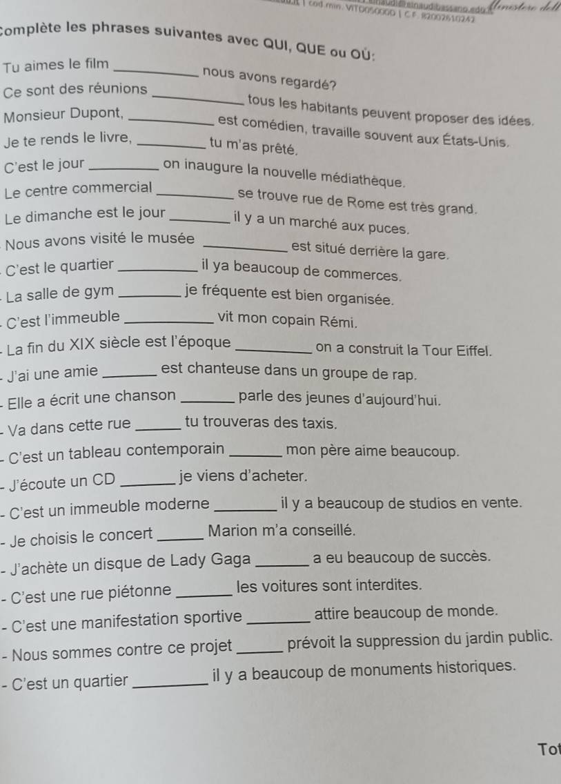 a udié a n audibass ano  e do í
| cod.min. VITO050000 | C F. 82002610242
Complète les phrases suivantes avec QUI, QUE ou OÚ:
Tu aimes le film_
_
nous avons regardé?
Ce sont des réunions
tous les habitants peuvent proposer des idées.
Monsieur Dupont,_
est comédien, travaille souvent aux États-Unis.
Je te rends le livre,_
tu m'as prêté.
C'est le jour_
on inaugure la nouvelle médiathèque.
Le centre commercial_
se trouve rue de Rome est très grand.
Le dimanche est le jour _il y a un marché aux puces.
Nous avons visité le musée_
est situé derrière la gare.
C'est le quartier _il ya beaucoup de commerces.
·  La salle de gym _je fréquente est bien organisée.
C'est l'immeuble _vit mon copain Rémi.
- La fin du XIX siècle est l'époque_
on a construit la Tour Eiffel.
J'ai une amie _est chanteuse dans un groupe de rap.
- Elle a écrit une chanson _parle des jeunes d'aujourd'hui.
- Va dans cette rue _tu trouveras des taxis.
- C'est un tableau contemporain _mon père aime beaucoup.
- J'écoute un CD _je viens d'acheter.
- C'est un immeuble moderne _il y a beaucoup de studios en vente.
- Je choisis le concert_ Marion m'a conseillé.
- J'achète un disque de Lady Gaga _a eu beaucoup de succès.
- C'est une rue piétonne _les voitures sont interdites.
- C'est une manifestation sportive _attire beaucoup de monde.
- Nous sommes contre ce projet _prévoit la suppression du jardin public.
- C'est un quartier_ il y a beaucoup de monuments historiques.
Tot