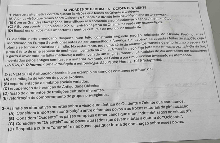 ATIVIDADES DE GEOGRAFIA - OCIDENTE/ORIENTE
1- Marque a alternativa correta quanto às visões que temos de Oriente e Ocidente.
(A) A única visão que temos sobre Ocidente e Oriente é a divisão feita pelo Meridiano de Greenwich.
(B) Com as Grandes Navegações, intensificou-se o comércio e aprofundou-se o conhecimento mútuo.
(C) A Europa construiu, no século XIX, uma visão negativa do Oriente, baseada em estereótipos.
(D) Bagdá era um dos mais importantes centros culturais do mundo, no século IX.
O cidadão norte-americano desperta num leito construído segundo padrão originário do Oriente Próximo, mas
modificado na Europa Setentrional antes de ser transmitido à América. Sai debaixo de cobertas feitas de algodão cuja
planta se tornou doméstica na Índia. No restaurante, toda uma série de elementos tomada de empréstimo o espera. O
prato é feito de uma espécie de cerâmica inventada na China. A faca é de aço, liga feita pela primeira vez na Índia do Sul;
o garfo é inventado na Itália medieval; a colher vem de um original romano. Lê notícias do dia impressas em caracteres
inventados pelos antigos semitas, em material inventado na China e por um processo inventado na Alemanha.
LINTON, R. O homem: uma introdução à antropologia. São Paulo; Martins, 1959 (adaptado).
2- (ENEM 2014) A situação descrita é um exemplo de como os costumes resultam da:
(A) assimilação de valores de povos exóticos.
(B) experimentação de hábitos sociais variados.
(C) recuperação de heranças da Antiguidade Clássica.
(D) fusão de elementos de tradições culturais diferentes.
(E) valorização de comportamento de grupos privilegiados.
3- Assinale as alternativas corretas sobre a visão eurocêntrica de Ocidente e Oriente que estudamos:
(A) Considera importante contribuição entre diferentes povos e as trocas culturais da globalização.
(B) Considera “Ocidente” os países europeus e americanos que eram industrializados no século XIX.
(C) Considera os “Orientais” como povos atrasados que devem adotar a cultura do “Ocidente”.
(D) Respeita a cultura “oriental” e não busca qualquer forma de dominação sobre esses povos.