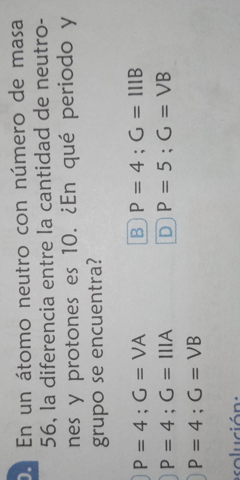 De En un átomo neutro con número de masa
56, la diferencia entre la cantidad de neutro-
nes y protones es 10. ¿En qué periodo y
grupo se encuentra?
P=4; G=VA
B P=4; G=111B
P=4; G=111A
D P=5; G=VB
P=4; G=VB
esolución :