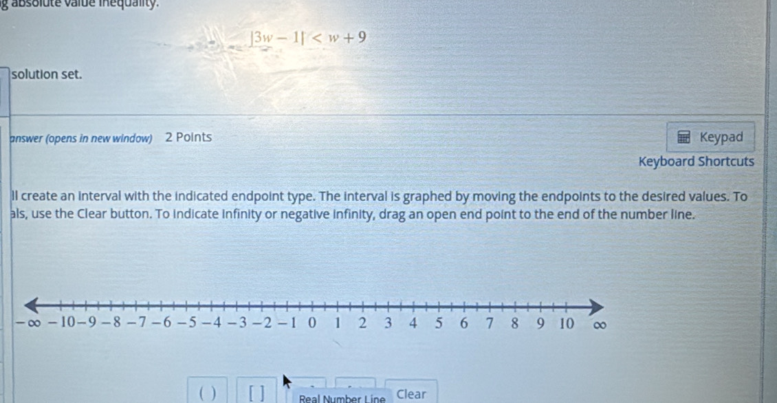 absolute valde inequality.
|3w-1|
solution set. 
answer (opens in new window) 2 Points Keypad 
Keyboard Shortcuts 
ll create an interval with the indicated endpoint type. The interval is graphed by moving the endpoints to the desired values. To 
als, use the Clear button. To indicate infinity or negative infinity, drag an open end point to the end of the number line. 
( ) Real Number Line Clear