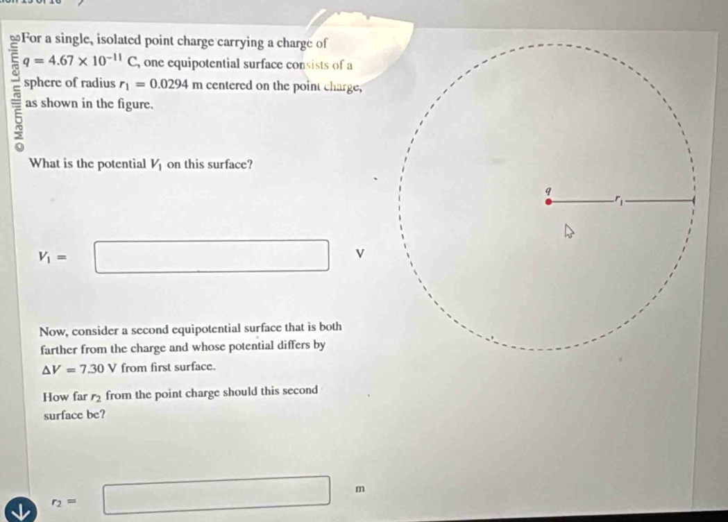 ≌For a single, isolated point charge carrying a charge of
q=4.67* 10^(-11)C , one equipotential surface consists of a 
sphere of radius r_1=0.0294m centered on the point charge, 
as shown in the figure. 
What is the potential V_1 on this surface?
V_1=□ v
Now, consider a second equipotential surface that is both 
farther from the charge and whose potential differs by
△ V=7.30V from first surface. 
How far r_2 from the point charge should this second 
surface be?
r_2=□ m