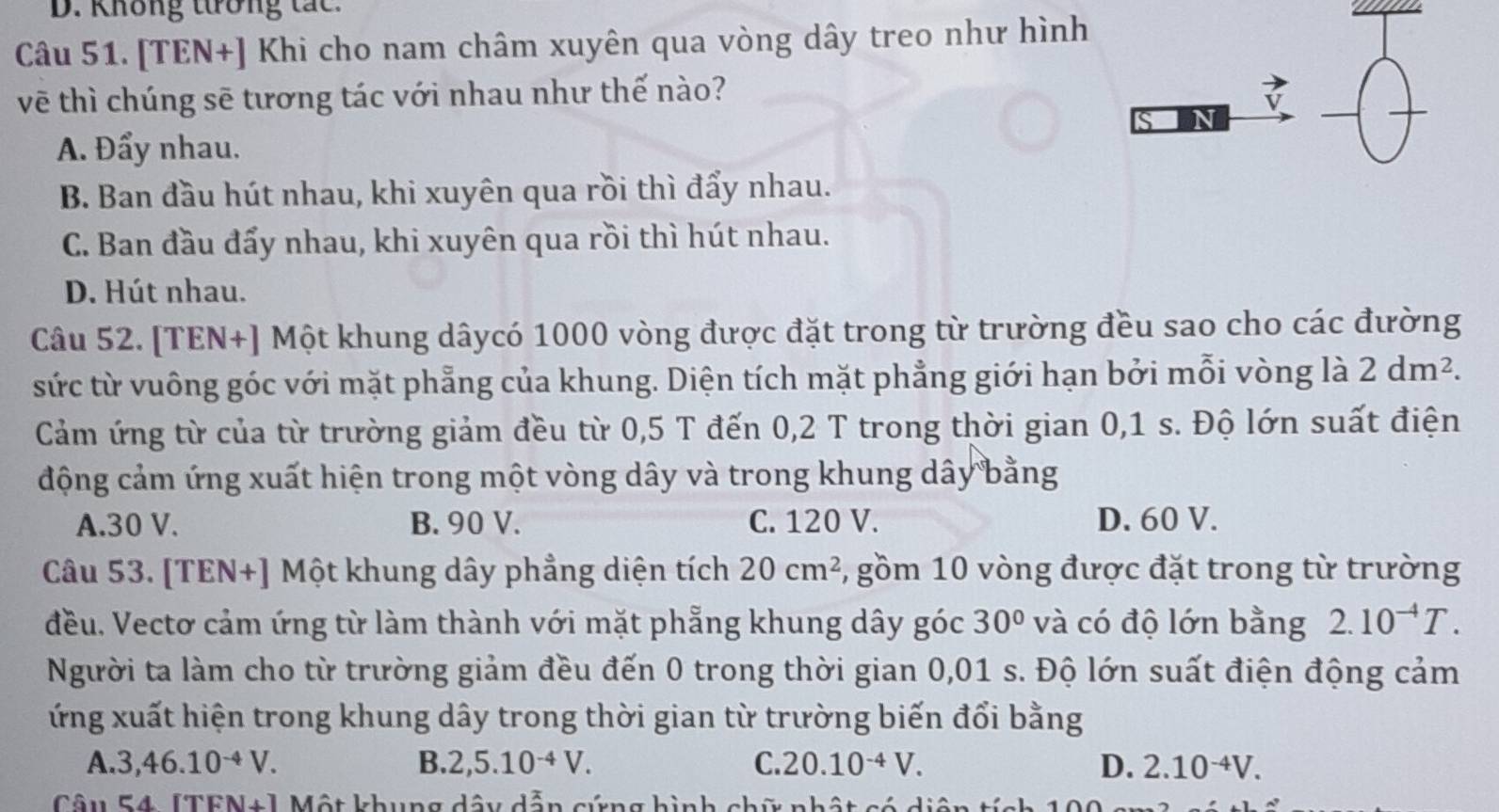 D. Không tương tắc.
Câu 51. [TEN+] Khi cho nam châm xuyên qua vòng dây treo như hình
_
vẽ thì chúng sẽ tương tác với nhau như thế nào?
v
SN
_
A. Đẩy nhau.
B. Ban đầu hút nhau, khi xuyên qua rồi thì đẩy nhau.
C. Ban đầu đẩy nhau, khi xuyên qua rồi thì hút nhau.
D. Hút nhau.
Câu 52. [TEN+] Một khung dâycó 1000 vòng được đặt trong từ trường đều sao cho các đường
sức từ vuông góc với mặt phẳng của khung. Diện tích mặt phẳng giới hạn bởi mỗi vòng là 2dm^2.
Cảm ứng từ của từ trường giảm đều từ 0,5 T đến 0,2 T trong thời gian 0,1 s. Độ lớn suất điện
động cảm ứng xuất hiện trong một vòng dây và trong khung dây bằng
A.30 V. B. 90 V. C. 120 V. D. 60 V.
Câu 53. [TEN+] Một khung dây phẳng diện tích 20cm^2 , gồm 10 vòng được đặt trong từ trường
đều. Vectơ cảm ứng từ làm thành với mặt phẳng khung dây góc 30° và có độ lớn bằng 2.10^(-4)T.
Người ta làm cho từ trường giảm đều đến 0 trong thời gian 0,01 s. Độ lớn suất điện động cảm
ứng xuất hiện trong khung dây trong thời gian từ trường biến đổi bằng
A. 3,46.10^(-4)V. B. 2,5.10^(-4)V. C. 20.10^(-4)V. D. 2.10^(-4)V.
Câu 54 [TFN+] Một khung dây dẫn cứng hình chữ nhật có di