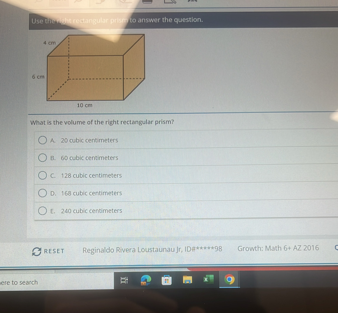 Use the right rectangular prism to answer the question.
What is the volume of the right rectangular prism?
A. 20 cubic centimeters
B. 60 cubic centimeters
C. 128 cubic centimeters
D. 168 cubic centimeters
E. 240 cubic centimeters
RESET Reginaldo Rivera Loustaunau Jr, D# ^*^*^(ast)^(ast)^ast 98 Growth: Math 6+AZ2016 C
ere to search