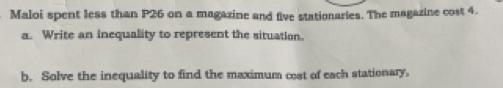 Maloi spent less than P26 on a magazine and five stationaries. The magazine cost 4. 
a. Write an inequality to represent the situation. 
b. Solve the inequality to find the maximum cost of each stationary,