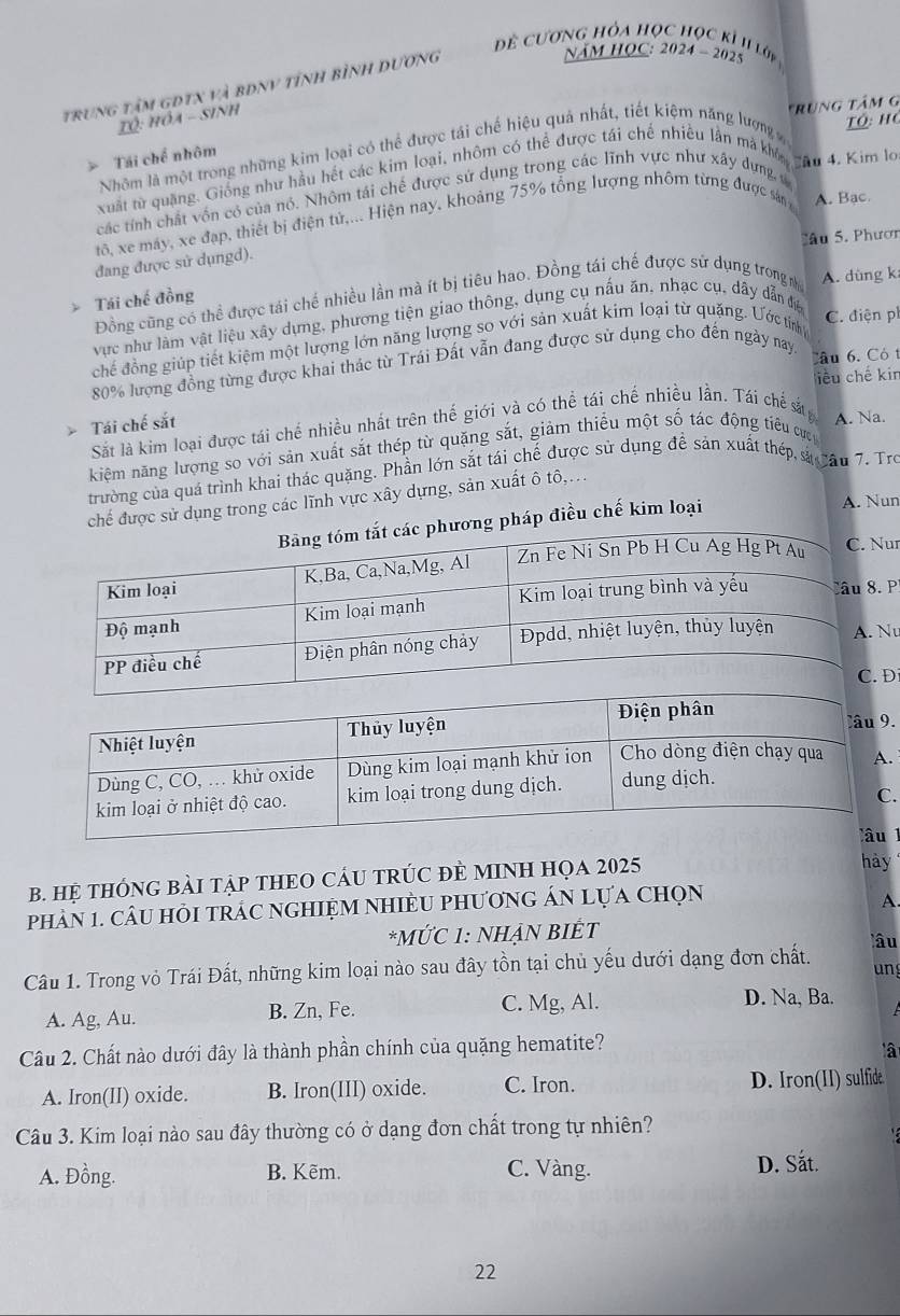 đề cương hỏa học học kỉ 1I lớp
trung tâm gdtx và bĐnV tỉnh bình dương
NăM HOC: 2024 - 2025
Tô: hóa - sinh
Tô: họ
Nhôm là một trong những kim loại có thể được tái chế hiệu quả nhất, tiết kiệm năng lượng trùng tâm g
> Tái chế nhôm
Xuất từ quảng. Giống như hầu hết các kim loại, nhôm có thể được tái chế nhiều lần mà kh au 4. Kim lo
các tính chất vốn có của nó. Nhôm tái chế được sứ dụng trong các lĩnh vực như xây dựng v
tô, xe máy, xe đạp, thiết bị điện tử,... Hiện nay, khoảng 75% tổng lượng nhôm từng được sản A. Bac.
Sâ u 5. Phươn
đang được sử dụngd).
Đồng cũng có thể được tái chế nhiều lần mà ít bị tiêu hao. Đồng tái chế được sử dụng trong n A. dùng k
Tái chế đồng
vực như làm vật liệu xây dựng, phương tiện giao thông, dụng cụ nấu ăn, nhạc cụ, dây dẫn để
chế đồng giúp tiết kiệm một lượng lớn năng lượng so với sản xuất kim loại từ quặng. Ước tiỉnh
C. điện ph
80% lượng đồng từng được khai thác từ Trái Đất vẫn đang được sử dụng cho đến ngày nay, Câu 6. Có t
liều chế kin
Tái chế sắt
Sắt là kim loại được tái chế nhiều nhất trên thế giới và có thể tái chế nhiều lần. Tái chế sắtn A. Na.
kiệm năng lượng so với sản xuất sắt thép từ quặng sắt, giảm thiểu một số tác động tiểu cựn
trường của quá trình khai thác quặng. Phần lớn sắt tái chế được sử dụng đề sản xuất thép sả cău 7. Tro
chế được sử dụng trong các lĩnh vực xây dựng, sản xuất ô tô,...
ương pháp điều chế kim loại
A. Nun
r
P.
u
Đ
.
.
B. HỆ THÔNG BẢI TậP THEO CÁU TRÚC ĐÈ MINH HọA 2025
hày
phầN 1. câU HỏI tRÁC nGHIỆM NHIÈU PhươnG ÁN Lựa chọn
A.
*MỨC 1: NHẠN BIÊT lâu
Câu 1. Trong vỏ Trái Đất, những kim loại nào sau đây tồn tại chủ yếu dưới dạng đơn chất. ung
A. Ag, Au. B. Zn, Fe. C. Mg, Al. D. Na, Ba.
Câu 2. Chất nào dưới đây là thành phần chính của quặng hematite?
lậ
A. Iron(II) oxide. B. Iron(III) oxide. C. Iron. D. Iron(II) sulfide.
Câu 3. Kim loại nào sau đây thường có ở dạng đơn chất trong tự nhiên?
A. Đồng. B. Kẽm. C. Vàng. D. Sắt.
22