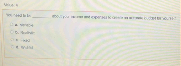 Value: 4
You need to be _about your income and expenses to create an accurate budget for yourself.
a. Variable
b. Realistic
c. Fixed
d. Wishful