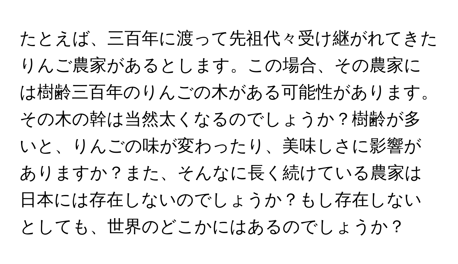 たとえば、三百年に渡って先祖代々受け継がれてきたりんご農家があるとします。この場合、その農家には樹齢三百年のりんごの木がある可能性があります。その木の幹は当然太くなるのでしょうか？樹齢が多いと、りんごの味が変わったり、美味しさに影響がありますか？また、そんなに長く続けている農家は日本には存在しないのでしょうか？もし存在しないとしても、世界のどこかにはあるのでしょうか？