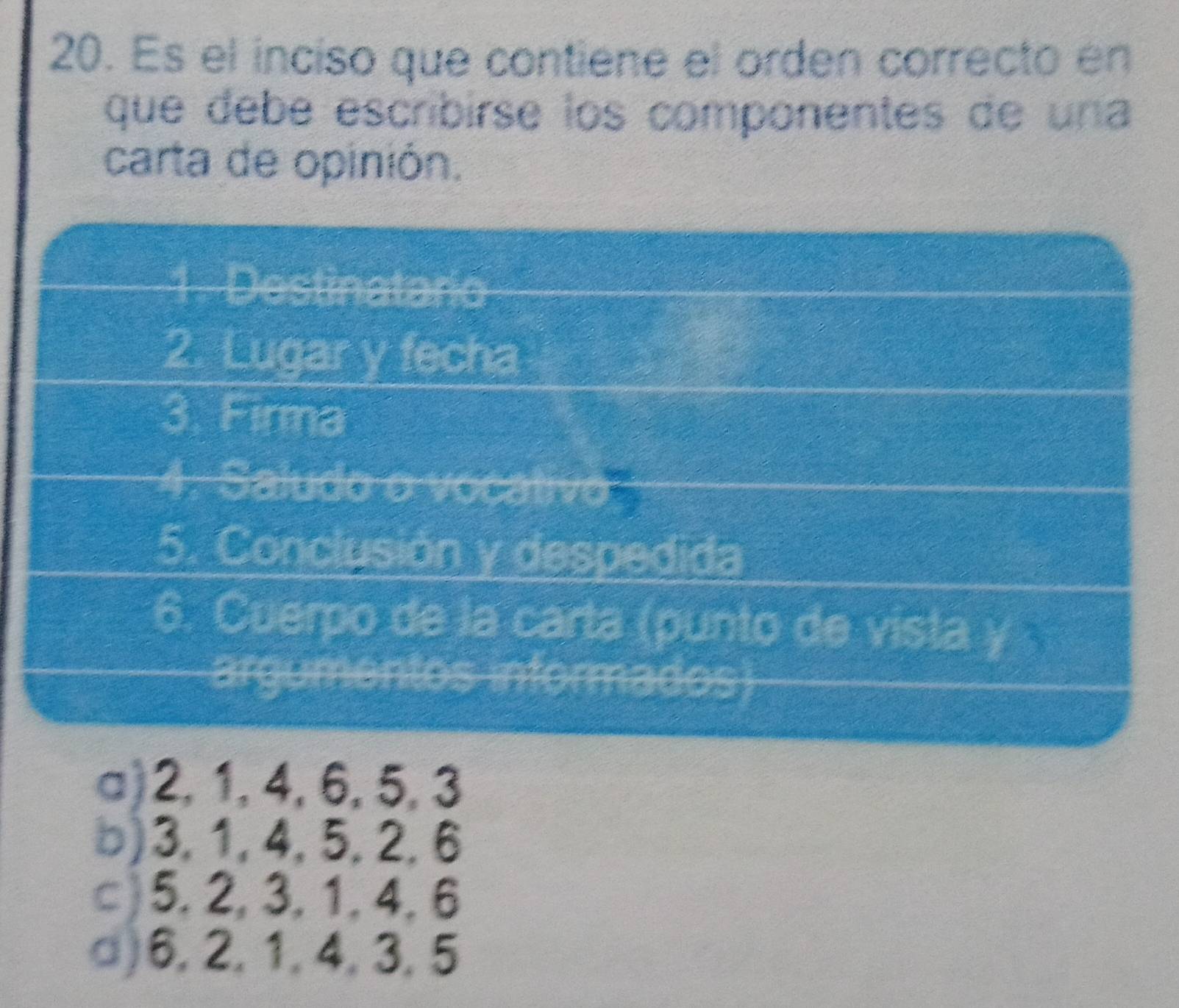 Es el inciso que contiene el orden correcto en
que debé escribirse los componentes de una
carta de opinión.
1. Destinatario
2. Lugar y fecha
3. Firma
4. Saludo o vocativo
5. Conclusión y despedida
6. Cuerpo de la carta (punto de vista y 
argumentos informados)
a) 2, 1, 4, 6, 5, 3
b) 3, 1, 4, 5, 2, 6
c) 5, 2, 3, 1, 4, 6
□) 6, 2, 1, 4, 3, 5