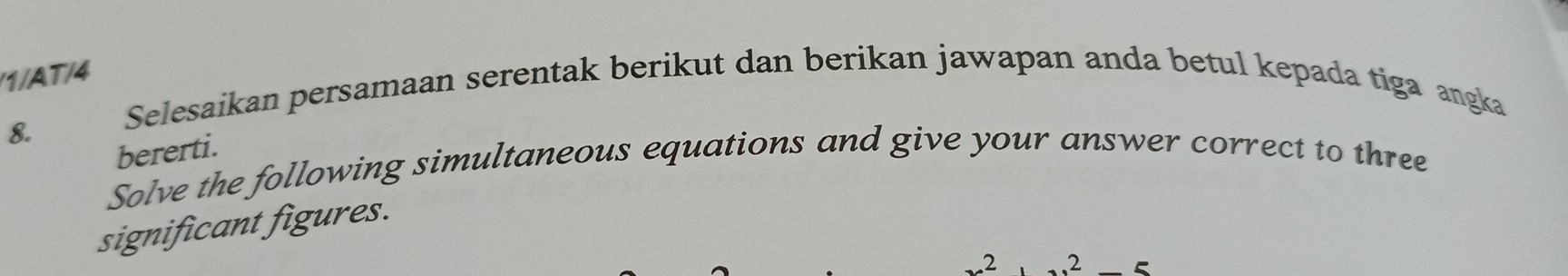 1/AT/4 
Selesaikan persamaan serentak berikut dan berikan jawapan anda betul kepada tiga angka 
8. 
bererti. 
Solve the following simultaneous equations and give your answer correct to three 
significant figures. 
2 .2