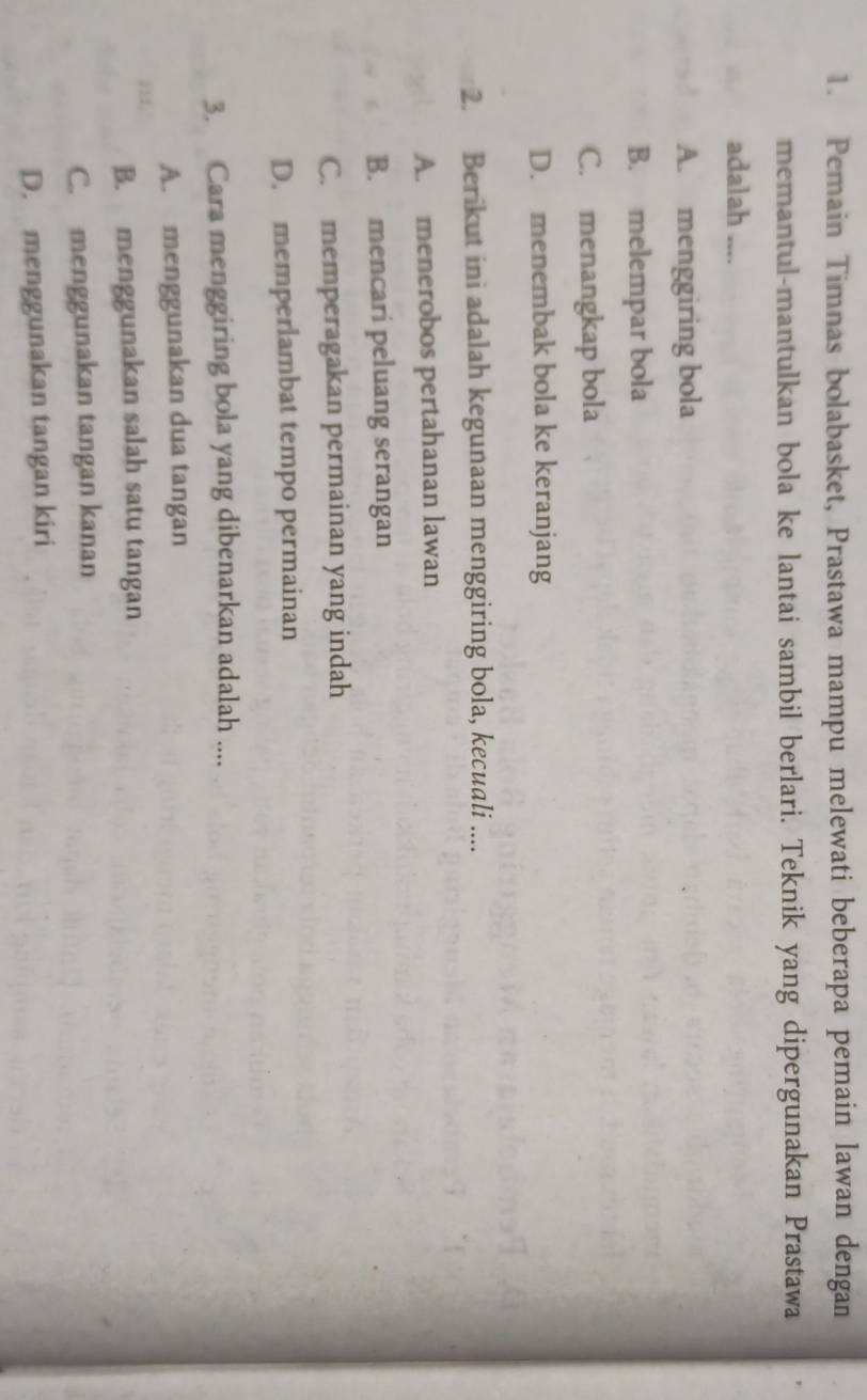 Pemain Timnas bolabasket, Prastawa mampu melewati beberapa pemain lawan dengan
memantul-mantulkan bola ke lantai sambil berlari. Teknik yang dipergunakan Prastawa
adalah ....
A. menggiring bola
B. melempar bola
C. menangkap bola
D. menembak bola ke keranjang
2. Berikut ini adalah kegunaan menggiring bola, kecuali ....
A. menerobos pertahanan lawan
B. mencari peluang serangan
C. memperagakan permainan yang indah
D. memperlambat tempo permainan
3. Cara menggiring bola yang dibenarkan adalah ....
A. menggunakan dua tangan
B. menggunakan salah satu tangan
C. menggunakan tangan kanan
D. menggunakan tangan kiri