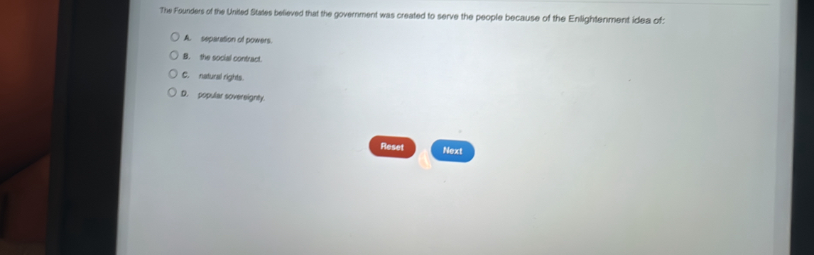 The Founders of the United States believed that the government was created to serve the people because of the Enlightenment idea of:
A. separation of powers.
B. the social contract.
C. natural rights.
D. popular sovereignty.
Reset Next