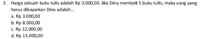 Harga sebuah buku tulis adalah Rp 3.000,00. Jika Dina membeli 5 buku tulis, maka uang yang
harus dibayarkan Dina adalah...
a. Rp 3.000,00
b. Rp 8.000,00
c. Rp 12.000,00
d. Rp 15.000,00