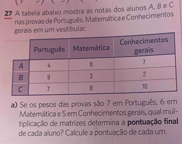 A tabela abaixo mostra as notas dos alunos A, B e C 
nas provas de Português, Matemática e Conhecimentos 
gerais em um vestibular. 
a) Se os pesos das provas são 7 em Português, 6 em 
Matemática e 5 em Conhecimentos gerais, qual mul- 
tiplicação de matrizes determina a pontuação final 
de cada aluno? Calcule a pontuação de cada um.