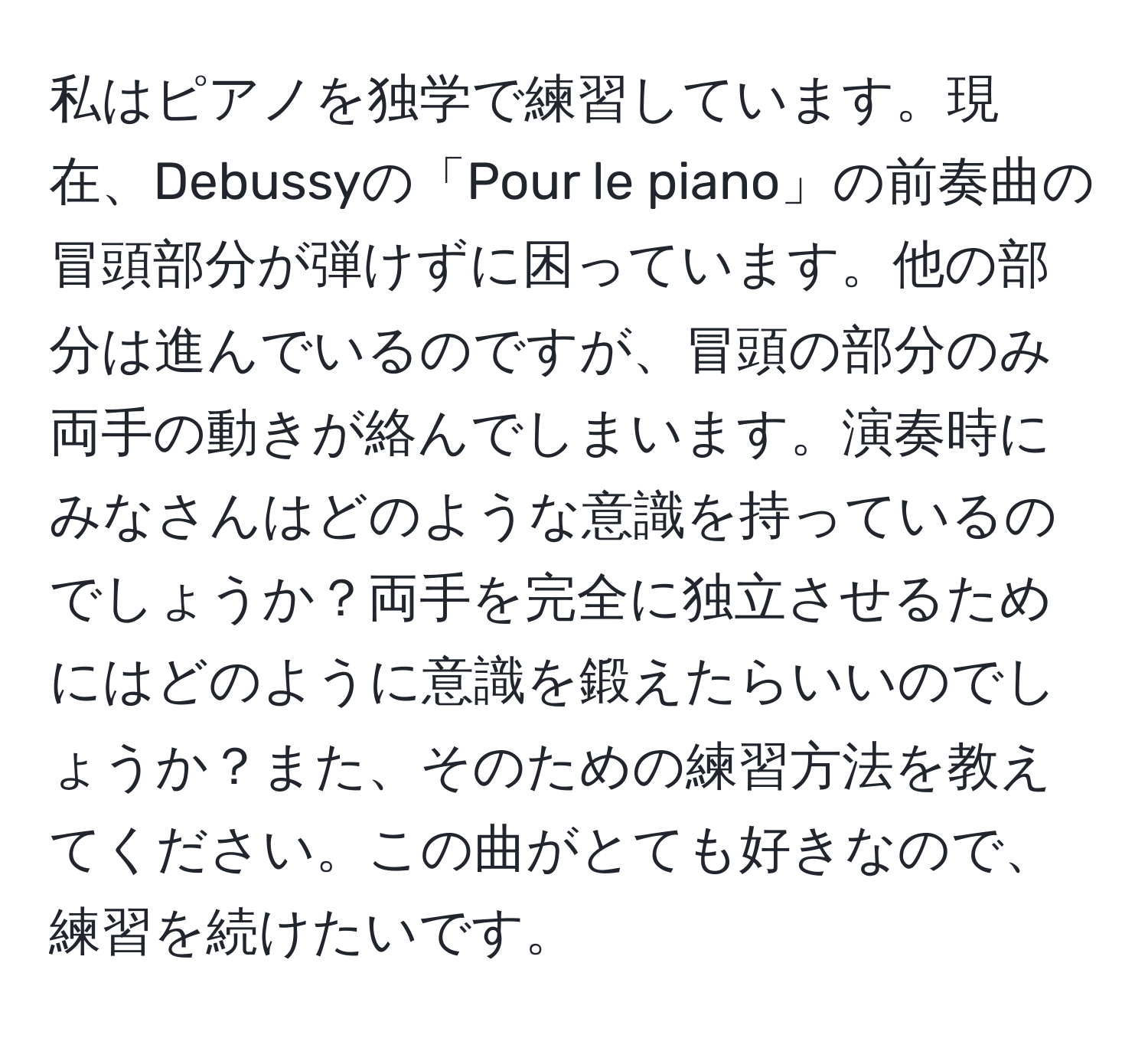 私はピアノを独学で練習しています。現在、Debussyの「Pour le piano」の前奏曲の冒頭部分が弾けずに困っています。他の部分は進んでいるのですが、冒頭の部分のみ両手の動きが絡んでしまいます。演奏時にみなさんはどのような意識を持っているのでしょうか？両手を完全に独立させるためにはどのように意識を鍛えたらいいのでしょうか？また、そのための練習方法を教えてください。この曲がとても好きなので、練習を続けたいです。