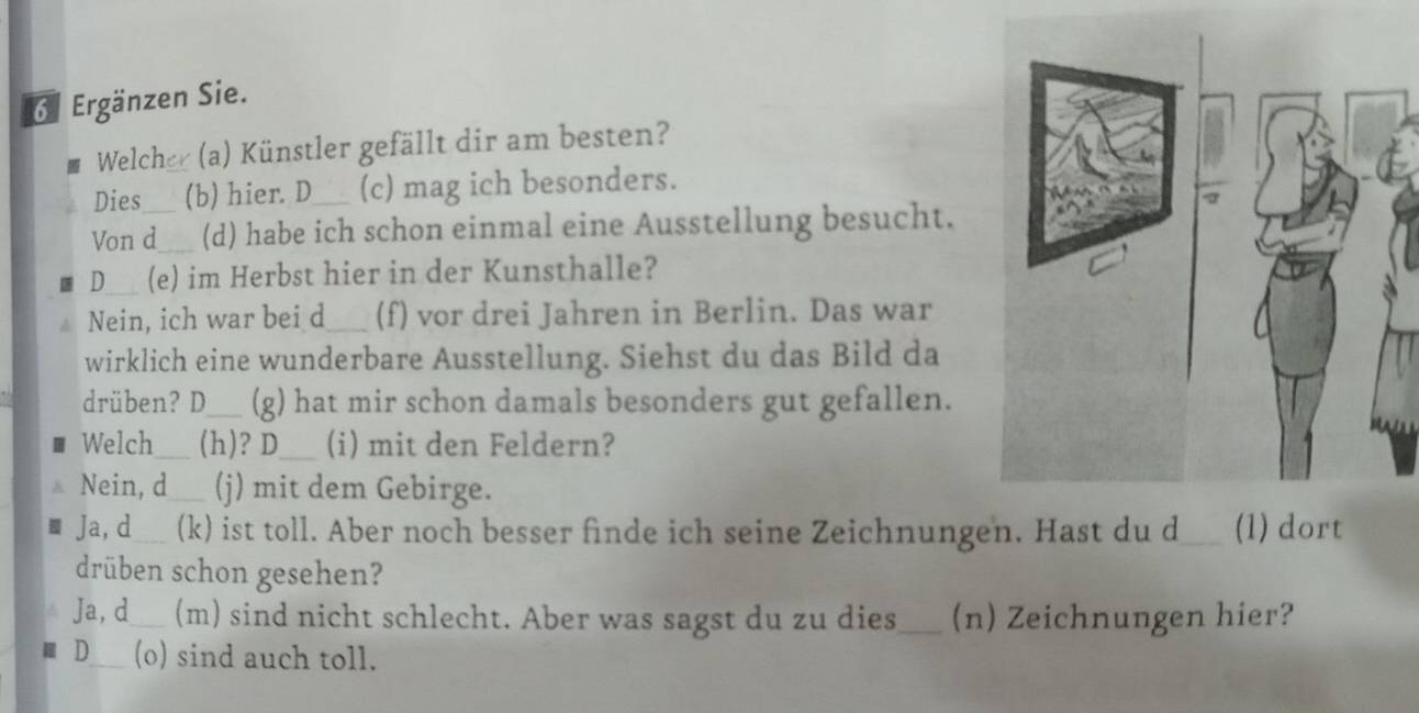 Ergänzen Sie.
Welcher (a) Künstler gefällt dir am besten?
Dies (b) hier. D (c) mag ich besonders.
Von d_ (d) habe ich schon einmal eine Ausstellung besucht.
D_ (e) im Herbst hier in der Kunsthalle?
Nein, ich war bei d_ (f) vor drei Jahren in Berlin. Das war
wirklich eine wunderbare Ausstellung. Siehst du das Bild da
drüben? D_ (g) hat mir schon damals besonders gut gefallen.
Welch_ (h)? D_ (i) mit den Feldern?
Nein, d (j) mit dem Gebirge.
Ja, d (k) ist toll. Aber noch besser finde ich seine Zeichnungen. Hast du d_ (1) dort
drüben schon gesehen?
Ja, d (m) sind nicht schlecht. Aber was sagst du zu dies_ (n) Zeichnungen hier?
D_ (o) sind auch toll.