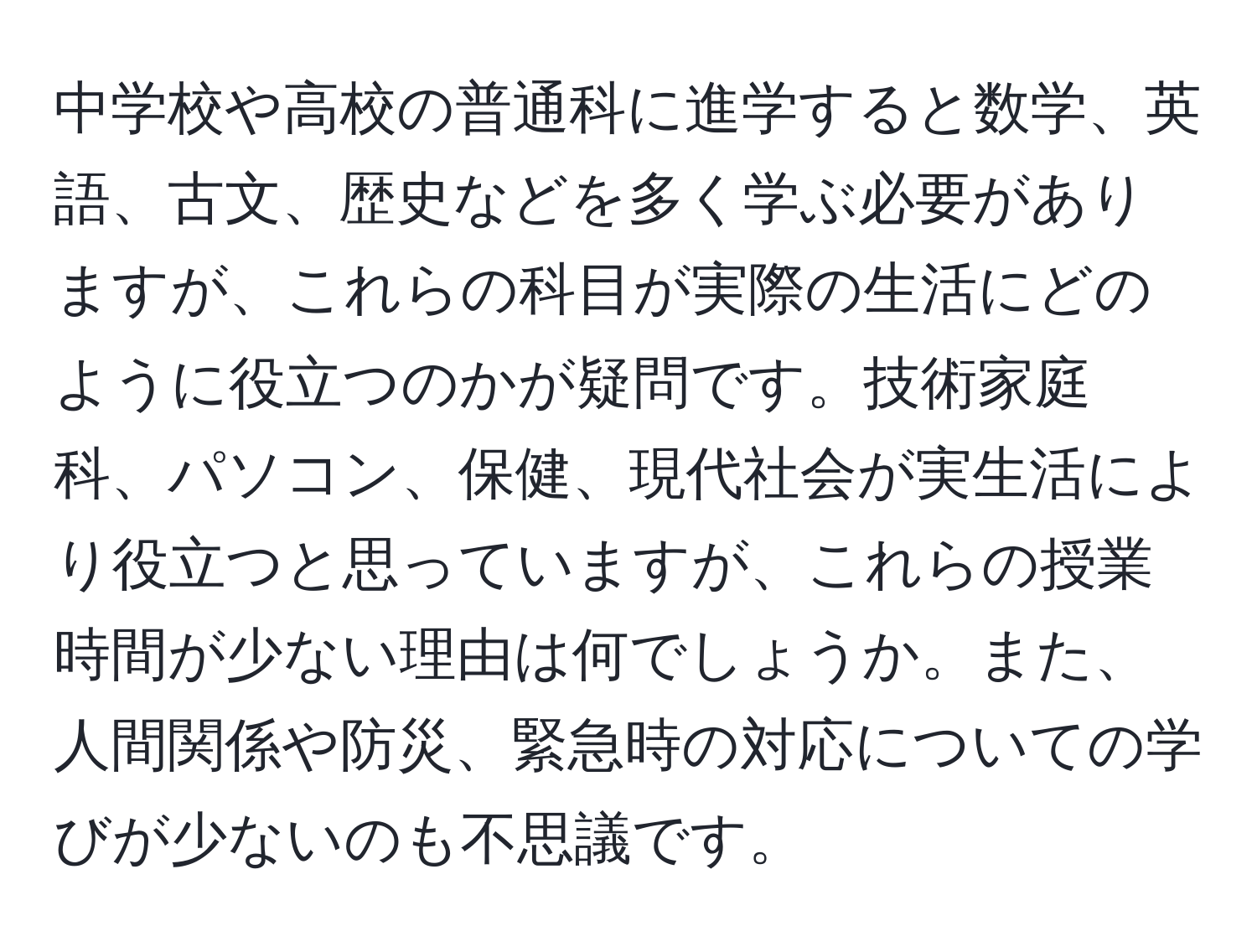 中学校や高校の普通科に進学すると数学、英語、古文、歴史などを多く学ぶ必要がありますが、これらの科目が実際の生活にどのように役立つのかが疑問です。技術家庭科、パソコン、保健、現代社会が実生活により役立つと思っていますが、これらの授業時間が少ない理由は何でしょうか。また、人間関係や防災、緊急時の対応についての学びが少ないのも不思議です。