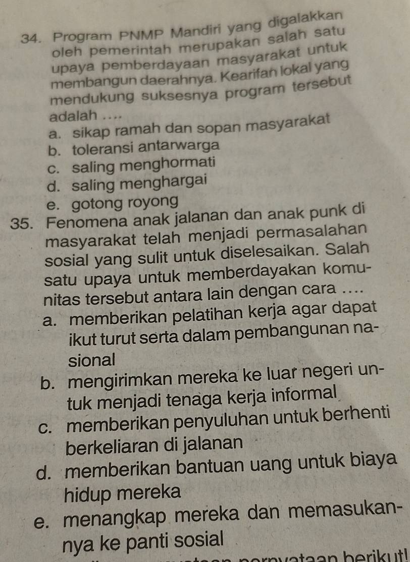 Program PNMP Mandiri yang digalakkan
oleh pemerintah merupakan salah satu
upaya pemberdayaan masyarakat untuk
membangun daerahnya. Kearifan lokal yang
mendukung suksesnya program tersebut
adalah ....
a. sikap ramah dan sopan masyarakat
b. toleransi antarwarga
c. saling menghormati
d. saling menghargai
e. gotong royong
35. Fenomena anak jalanan dan anak punk di
masyarakat telah menjadi permasalahan
sosial yang sulit untuk diselesaikan. Salah
satu upaya untuk memberdayakan komu-
nitas tersebut antara lain dengan cara ....
a. memberikan pelatihan kerja agar dapat
ikut turut serta dalam pembangunan na-
sional
b. mengirimkan mereka ke luar negeri un-
tuk menjadi tenaga kerja informal
c. memberikan penyuluhan untuk berhenti
berkeliaran di jalanan
d. memberikan bantuan uang untuk biaya
hidup mereka
e. menangkap mereka dan memasukan-
nya ke panti sosial
rnvataan berikutl