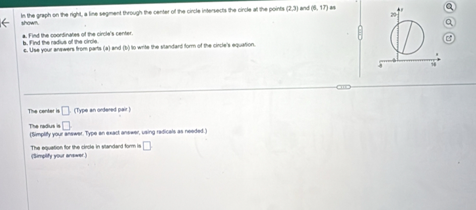 In the graph on the right, a line segment through the center of the circle intersects the circle at the points (2,3) and (6,17) as 
shown. 
a. Find the coordinates of the circle's center. 
b. Find the radius of the circle. 
c. Use your answers from parts (a) and (b) to write the standard form of the circle's equation. 
The center is □ (Type an ordered pair.) 
The radius is □. 
(Simplify your answer. Type an exact answer, using radicals as needed.) 
The equation for the circle in standard form is □. 
(Simplify your answer.)