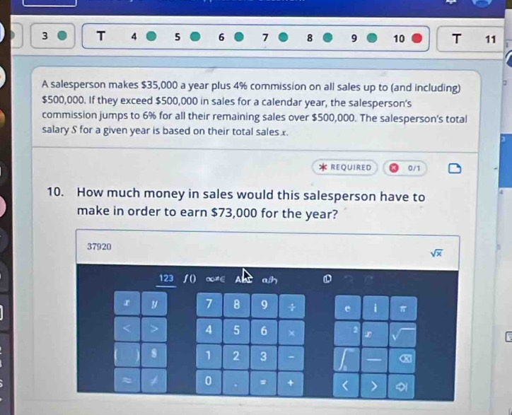 4 5 6 7 8 9 10 T 11 
A salesperson makes $35,000 a year plus 4% commission on all sales up to (and including) 2
$500,000. If they exceed $500,000 in sales for a calendar year, the salesperson’s 
commission jumps to 6% for all their remaining sales over $500,000. The salesperson's total 
salary S for a given year is based on their total sales x. 
REQUIRED 0/1 
10. How much money in sales would this salesperson have to 
4 
make in order to earn $73,000 for the year?
37920 sqrt(x)
123
a 
r y 7 8 9 ÷ i π 
A 5 6 ×
1 2 3 - X 
0 = +