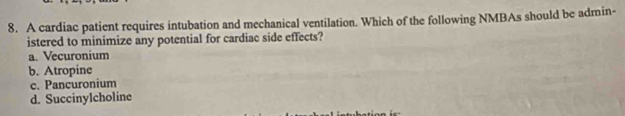 A cardiac patient requires intubation and mechanical ventilation. Which of the following NMBAs should be admin-
istered to minimize any potential for cardiac side effects?
a. Vecuronium
b. Atropine
c. Pancuronium
d. Succinylcholine