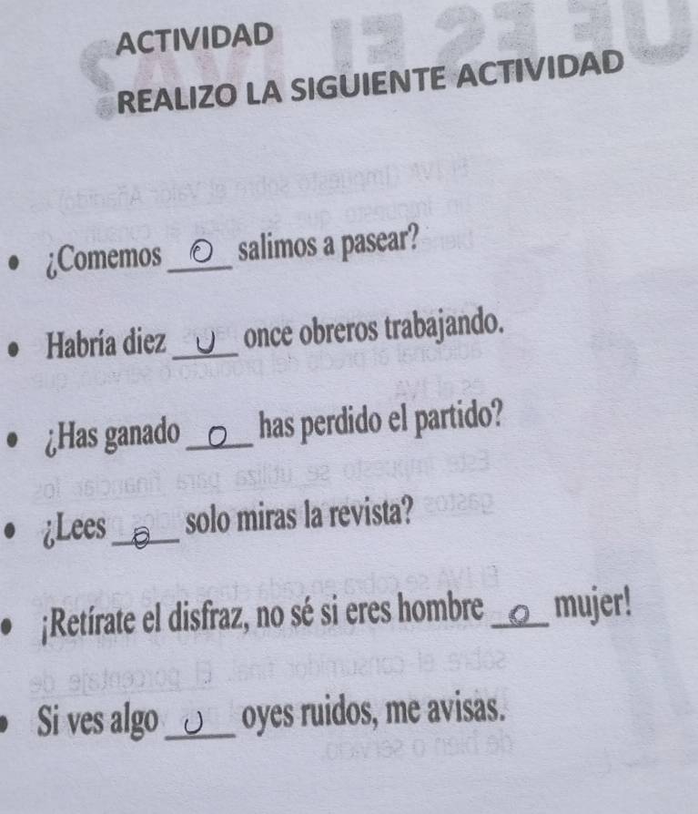 ACTIVIDAD 
REALIZO LA SIGUIENTE ACTIVIDAD 
¿Comemos _ salimos a pasear? 
Habría diez _J once obreros trabajando. 
¿Has ganado _has perdido el partido? 
¿Lees_ a solo miras la revista? 
¡Retírate el disfraz, no sé si eres hombre_ mujer! 
Si ves algo_ U oyes ruidos, me avisas.