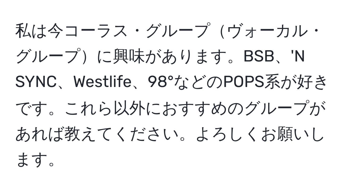 私は今コーラス・グループヴォーカル・グループに興味があります。BSB、'N SYNC、Westlife、98°などのPOPS系が好きです。これら以外におすすめのグループがあれば教えてください。よろしくお願いします。