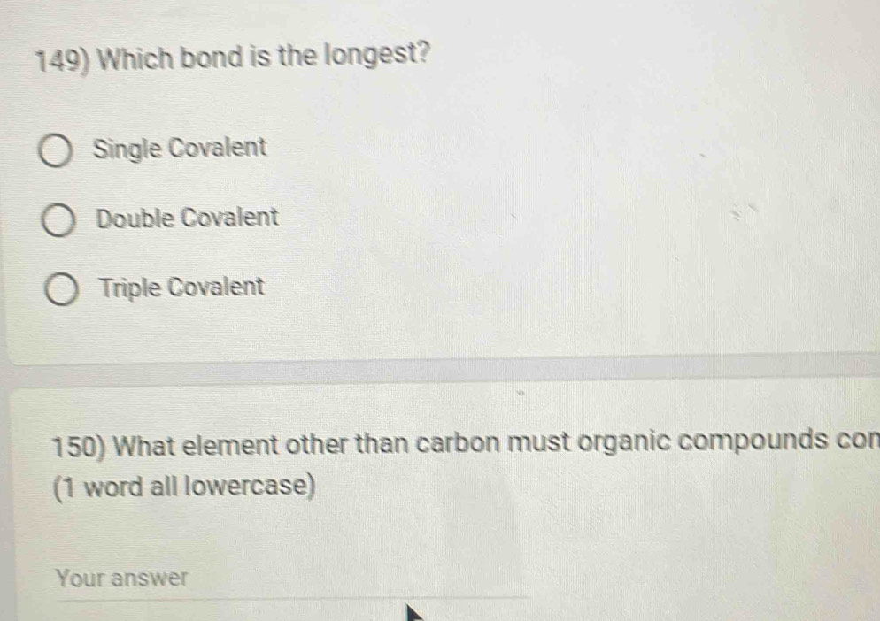 Which bond is the longest?
Single Covalent
Double Covalent
Triple Covalent
150) What element other than carbon must organic compounds con
(1 word all lowercase)
Your answer