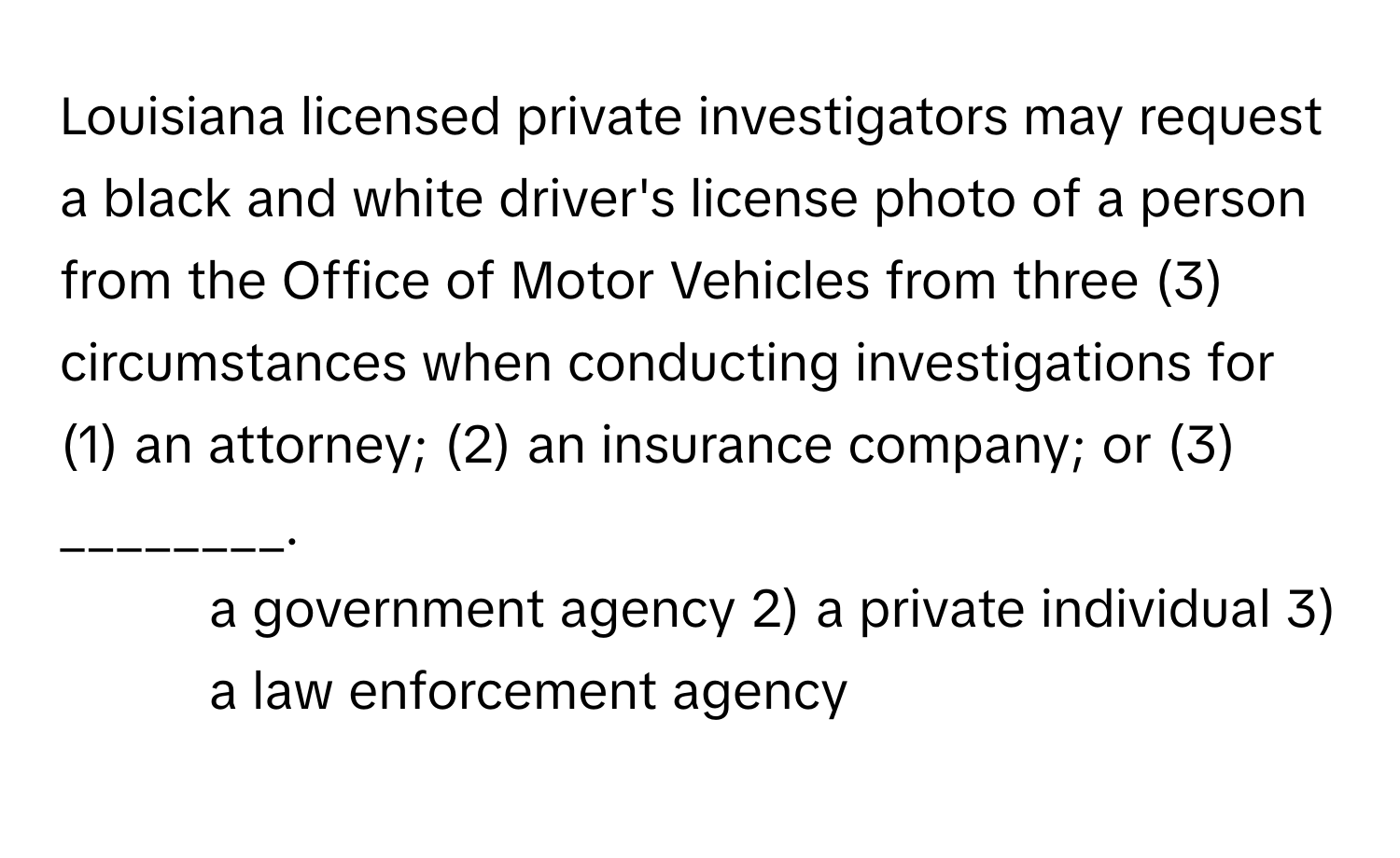 Louisiana licensed private investigators may request a black and white driver's license photo of a person from the Office of Motor Vehicles from three (3) circumstances when conducting investigations for (1) an attorney; (2) an insurance company; or (3) ________.

1) a government agency 2) a private individual 3) a law enforcement agency