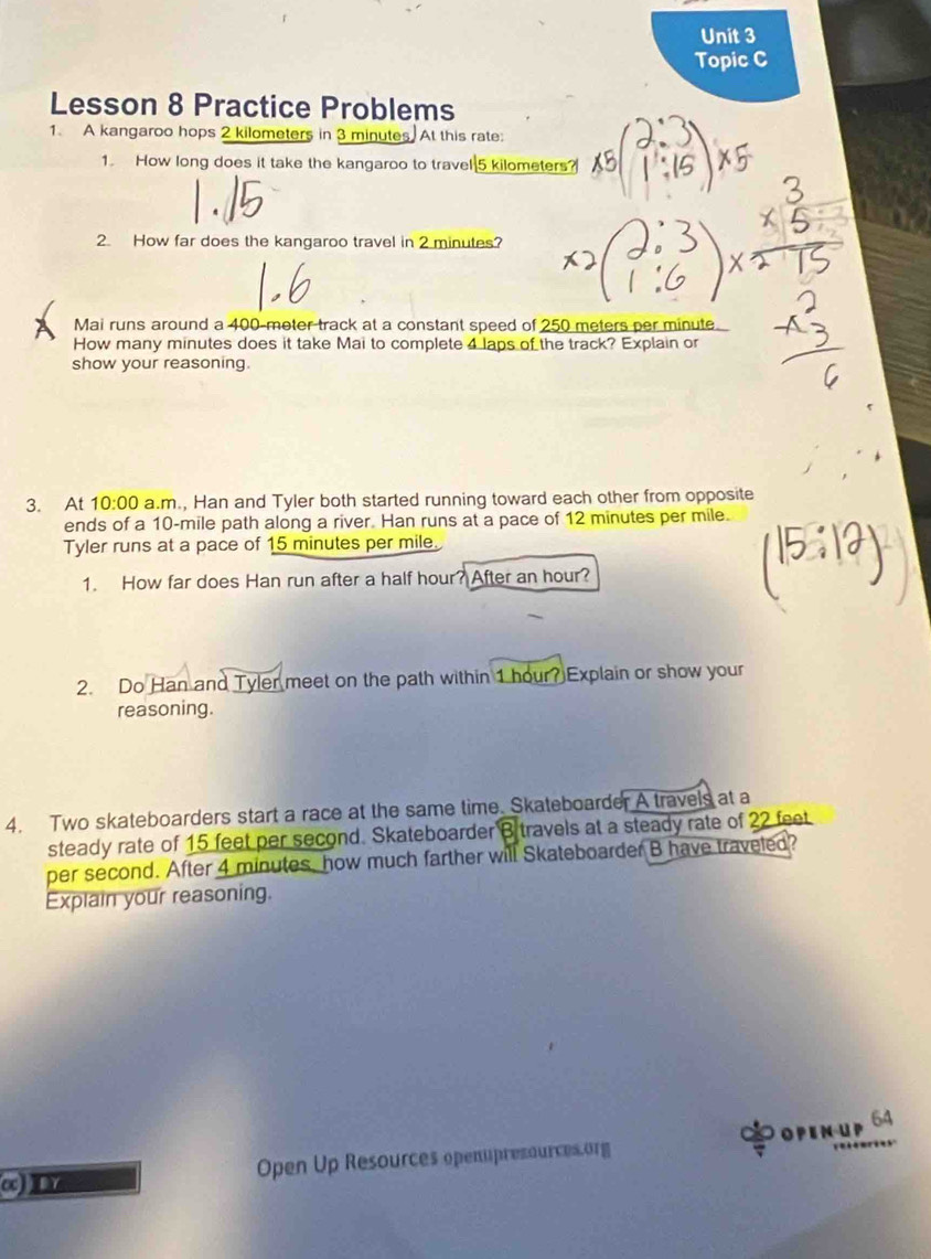 Topic C 
Lesson 8 Practice Problems 
1. A kangaroo hops 2 kilometers in 3 minutes, At this rate: 
1. How long does it take the kangaroo to travel 5 kilometers? 
2. How far does the kangaroo travel in 2 minutes? 
Mai runs around a 400-meter track at a constant speed of 250 meters per minute
How many minutes does it take Mai to complete 4 laps of the track? Explain or 
show your reasoning. 
3. At 10:00 a.m., Han and Tyler both started running toward each other from opposite 
ends of a 10-mile path along a river. Han runs at a pace of 12 minutes per mile. 
Tyler runs at a pace of 15 minutes per mile. 
1. How far does Han run after a half hour? After an hour? 
2. Do Han and Tyler meet on the path within 1 hour? Explain or show your 
reasoning. 
4. Two skateboarders start a race at the same time. Skateboarder A travels at a 
steady rate of 15 feet per second. Skateboarder B travels at a steady rate of 22 feet
per second. After 4 minutes, how much farther will Skateboarder B have traveled? 
Explain your reasoning. 
OPEn uP 64
α) IY Open Up Resources openupresources.org