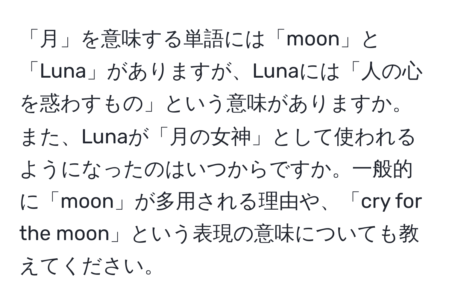 「月」を意味する単語には「moon」と「Luna」がありますが、Lunaには「人の心を惑わすもの」という意味がありますか。また、Lunaが「月の女神」として使われるようになったのはいつからですか。一般的に「moon」が多用される理由や、「cry for the moon」という表現の意味についても教えてください。