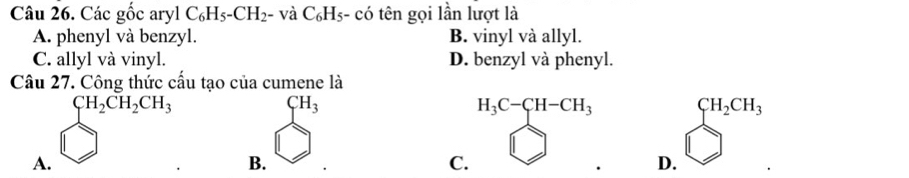 Các gốc aryl C_6H_5-CH_2 - và C_6H_5. - có tên gọi lần lượt là
A. phenyl và benzyl. B. vinyl và allyl.
C. allyl và vinyl. D. benzyl và phenyl.
Câu 27. Công thức cấu tạo của cumene là
CH_2CH_2CH_3
CH_3
H_3C-CH-CH_3 sumlimits^(CH_2)CH_3^CH_3
D 
A.
B.
C.
D.