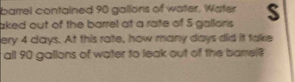 barrel contained 90 gallons of water, Water S 
aked out of the barrel at a rate of 5 gallons
ery 4 days. At this rate, how many days did it take 
all 90 gallons of water to leak out of the barre?