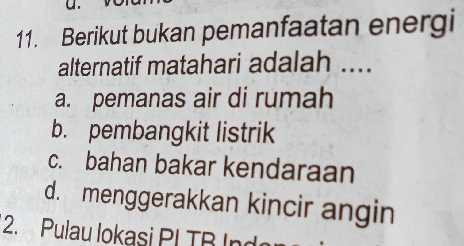 Berikut bukan pemanfaatan energi
alternatif matahari adalah ....
a. pemanas air di rumah
b. pembangkit listrik
c. bahan bakar kendaraan
d. menggerakkan kincir angin
2. Pulau lokasi PI TB In