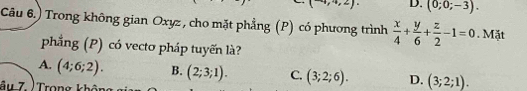 1 ,4,2) D. (0;0;-3). 
Câu 6.) Trong không gian Oxyz , cho mặt phẳng (P) có phương trình  x/4 + y/6 + z/2 -1=0. Mặt
phẳng (P) có vectơ pháp tuyến là?
A. (4;6;2). B. (2;3;1). C. (3;2;6). D. (3;2;1). 
âu 7. ' Trong khôi